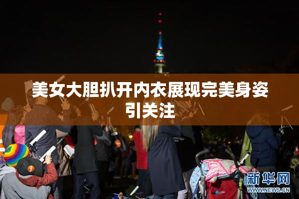 美女大胆扒开内衣展现完美身姿引关注