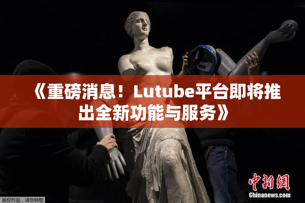 《重磅消息！Lutube平台即将推出全新功能与服务》