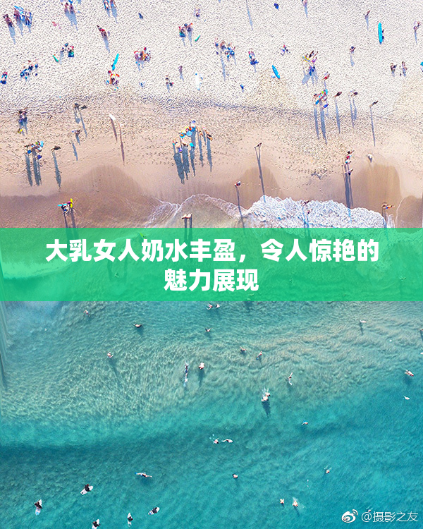 大乳女人奶水丰盈，令人惊艳的魅力展现