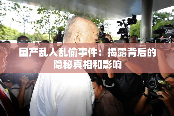 国产乱人乱偷事件：揭露背后的隐秘真相和影响
