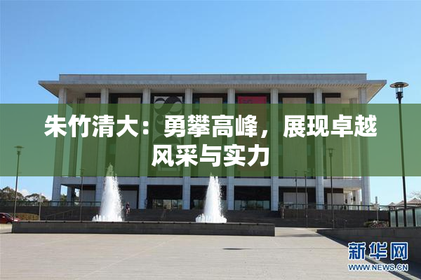 朱竹清大：勇攀高峰，展现卓越风采与实力