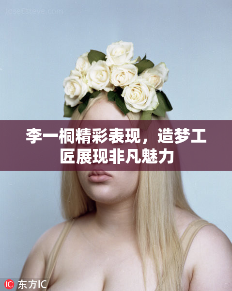 李一桐精彩表现，造梦工匠展现非凡魅力