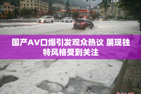 国产AV口爆引发观众热议 展现独特风格受到关注