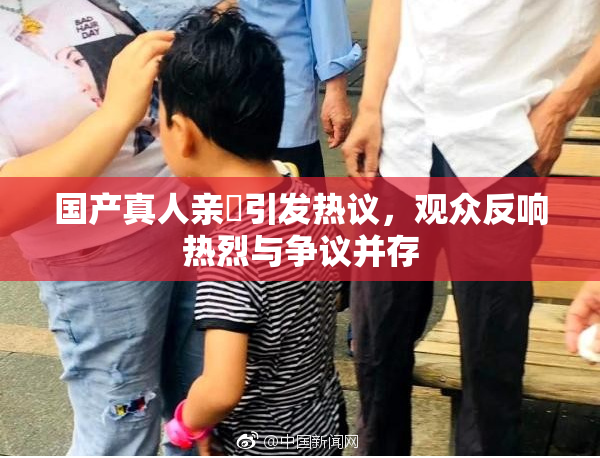 国产真人亲妺引发热议，观众反响热烈与争议并存