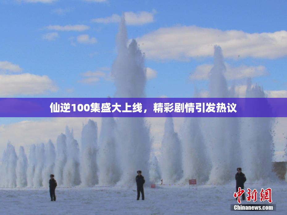 仙逆100集盛大上线，精彩剧情引发热议