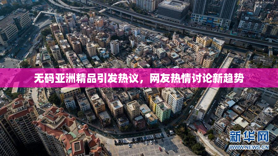 无码亚洲精品引发热议，网友热情讨论新趋势