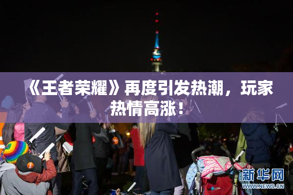 《王者荣耀》再度引发热潮，玩家热情高涨！