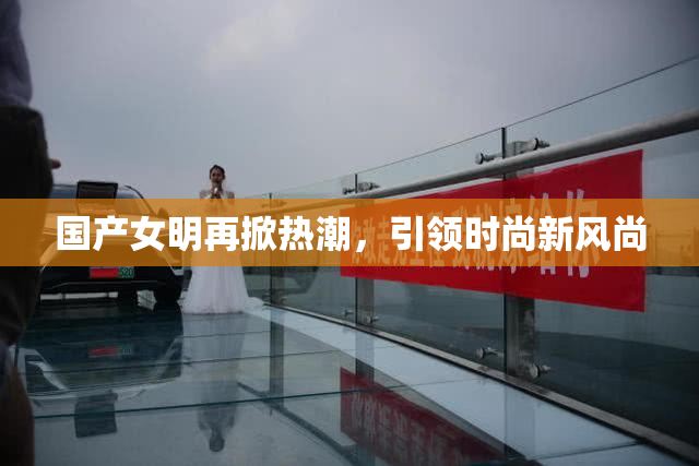 国产女明再掀热潮，引领时尚新风尚