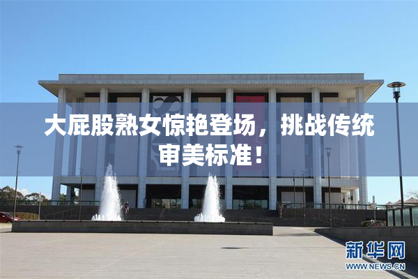 大屁股熟女惊艳登场，挑战传统审美标准！