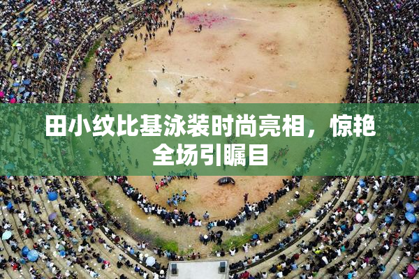 田小纹比基泳装时尚亮相，惊艳全场引瞩目