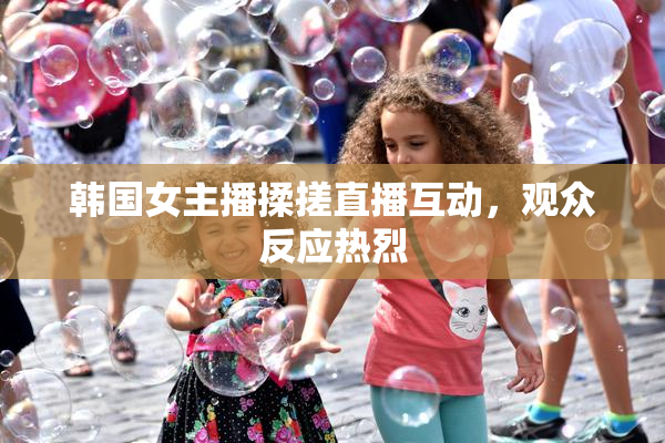 韩国女主播揉搓直播互动，观众反应热烈