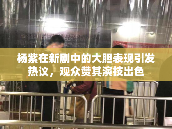 杨紫在新剧中的大胆表现引发热议，观众赞其演技出色