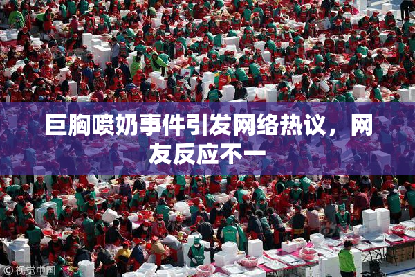 巨胸喷奶事件引发网络热议，网友反应不一