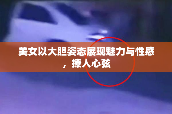 美女以大胆姿态展现魅力与性感，撩人心弦