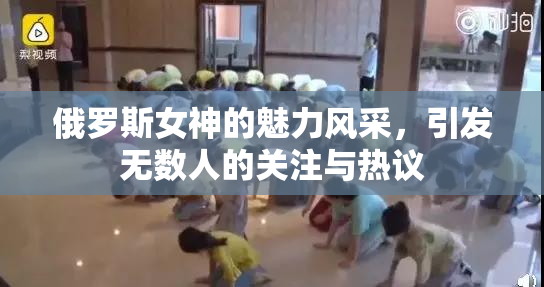 俄罗斯女神的魅力风采，引发无数人的关注与热议