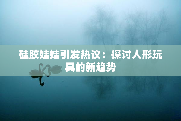 硅胶娃娃引发热议：探讨人形玩具的新趋势