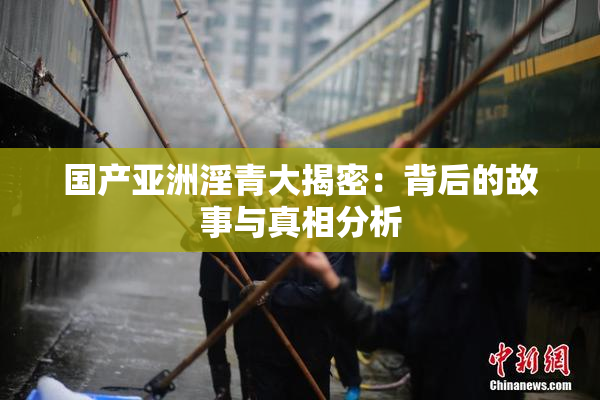 国产亚洲淫青大揭密：背后的故事与真相分析