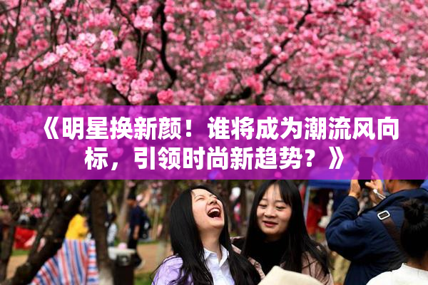《明星换新颜！谁将成为潮流风向标，引领时尚新趋势？》