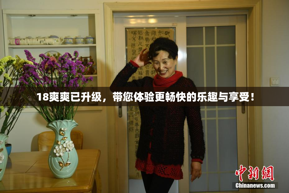 18爽爽已升级，带您体验更畅快的乐趣与享受！