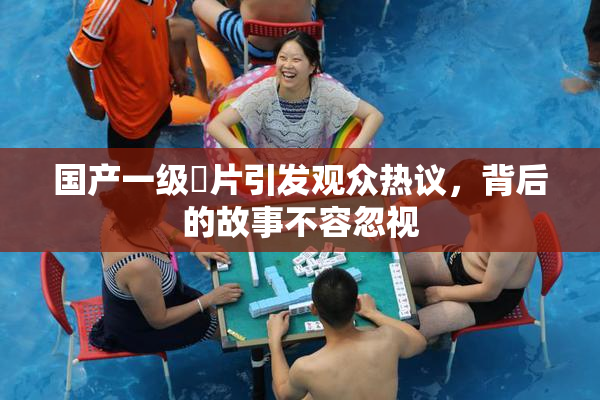 国产一级婬片引发观众热议，背后的故事不容忽视