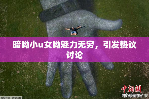 暗呦小u女呦魅力无穷，引发热议讨论