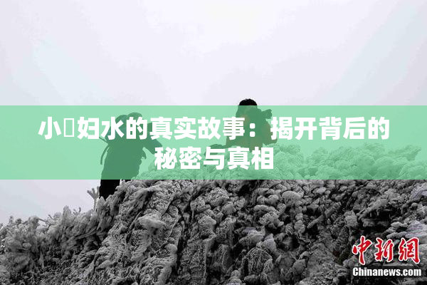 小婬妇水的真实故事：揭开背后的秘密与真相