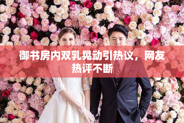 御书房内双乳晃动引热议，网友热评不断
