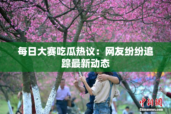 每日大赛吃瓜热议：网友纷纷追踪最新动态