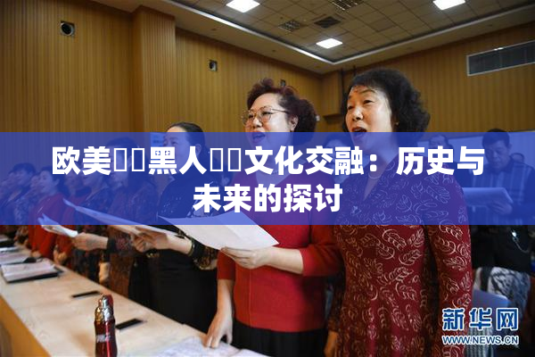 欧美❌‌黑人❌‌文化交融：历史与未来的探讨