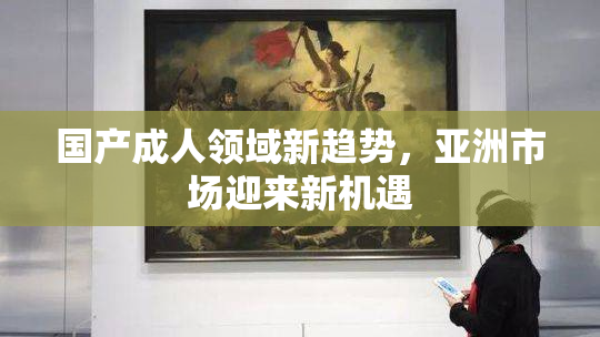国产成人领域新趋势，亚洲市场迎来新机遇