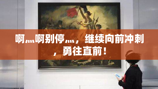 啊灬啊别停灬，继续向前冲刺，勇往直前！
