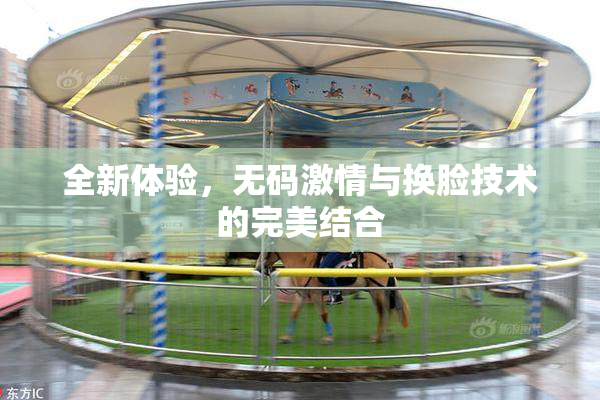 全新体验，无码激情与换脸技术的完美结合