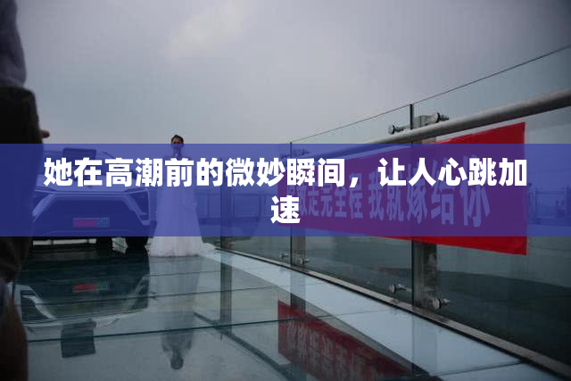 她在高潮前的微妙瞬间，让人心跳加速