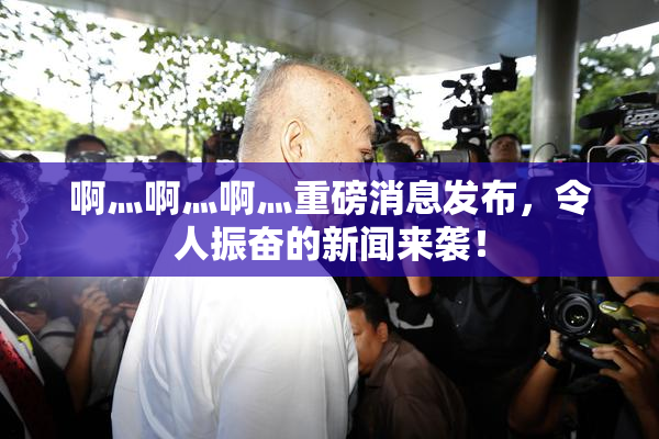 啊灬啊灬啊灬重磅消息发布，令人振奋的新闻来袭！