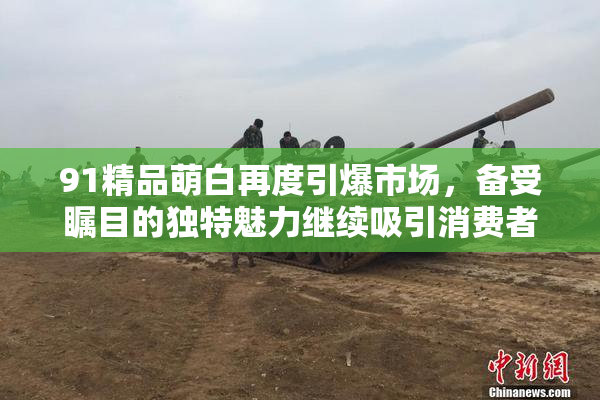 91精品萌白再度引爆市场，备受瞩目的独特魅力继续吸引消费者关注