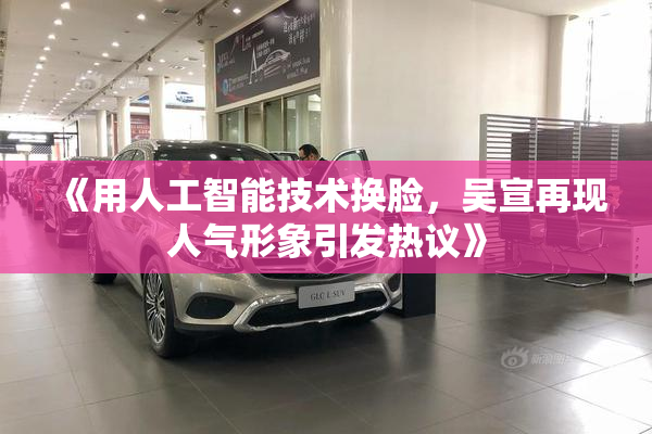 《用人工智能技术换脸，吴宣再现人气形象引发热议》