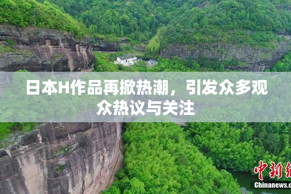 日本H作品再掀热潮，引发众多观众热议与关注