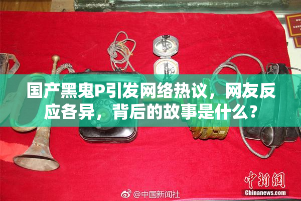 国产黑鬼P引发网络热议，网友反应各异，背后的故事是什么？