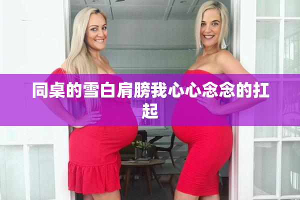 同桌的雪白肩膀我心心念念的扛起