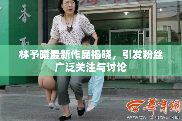 林予曦最新作品揭晓，引发粉丝广泛关注与讨论