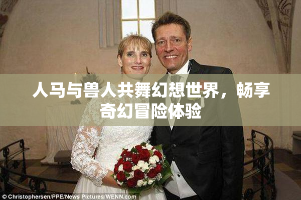 人马与兽人共舞幻想世界，畅享奇幻冒险体验