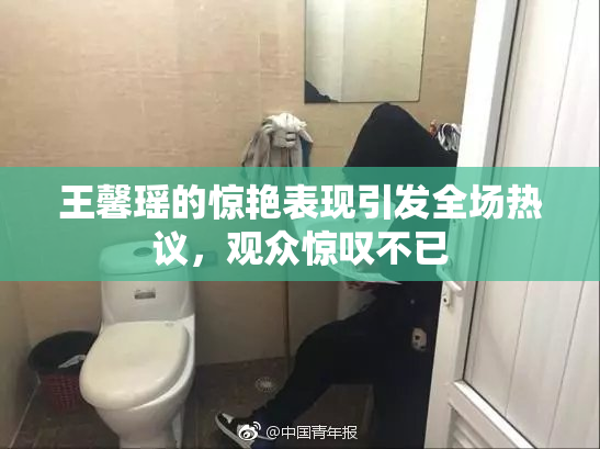 王馨瑶的惊艳表现引发全场热议，观众惊叹不已