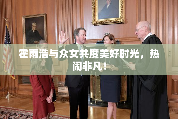 霍雨浩与众女共度美好时光，热闹非凡！