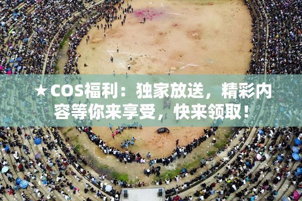 ★COS福利：独家放送，精彩内容等你来享受，快来领取！