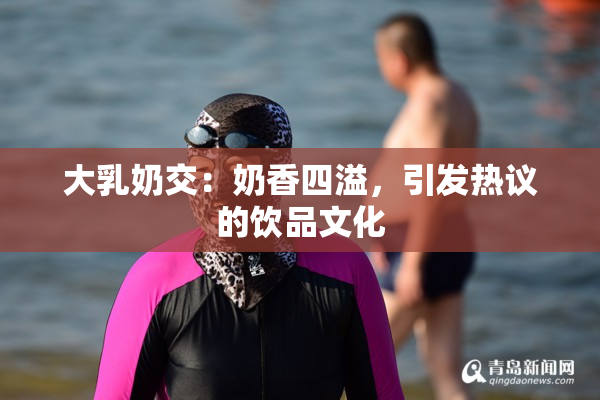 大乳奶交：奶香四溢，引发热议的饮品文化