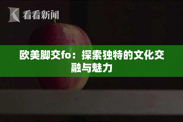 欧美脚交fo：探索独特的文化交融与魅力