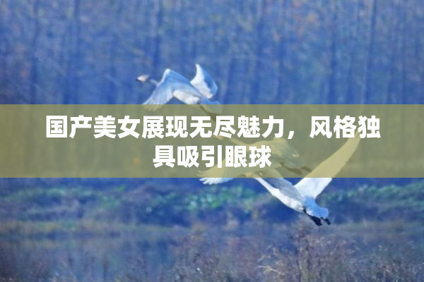 国产美女展现无尽魅力，风格独具吸引眼球
