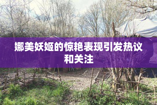 娜美妖姬的惊艳表现引发热议和关注