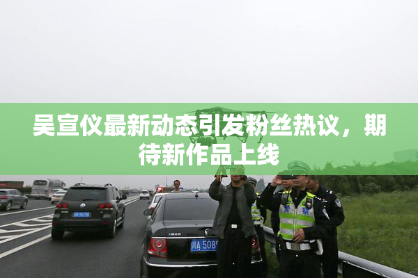 吴宣仪最新动态引发粉丝热议，期待新作品上线