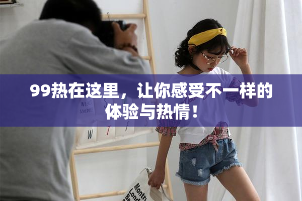 99热在这里，让你感受不一样的体验与热情！